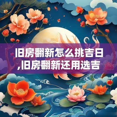 旧房翻新怎么挑吉日,旧房翻新还用选吉日搬家吗