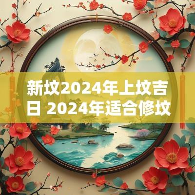 新坟2025年上坟吉日 2025年适合修坟吉日有哪些
