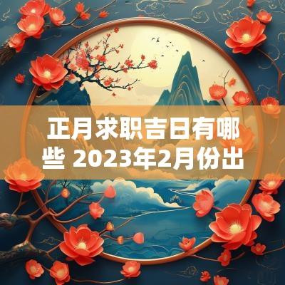 正月求职吉日有哪些 2025年2月份出门打工吉日