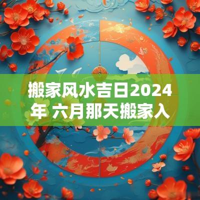 搬家风水吉日2025年 六月那天搬家入宅好2025年是吉日吗
