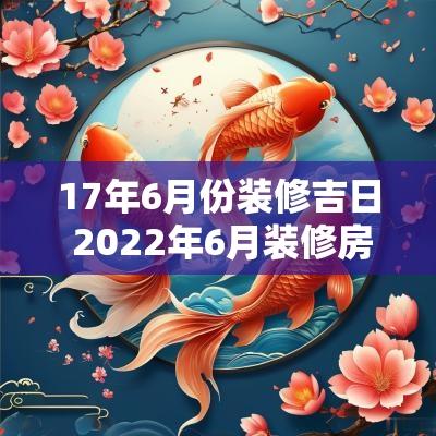 17年6月份装修吉日 2025年6月装修房子开工吉日