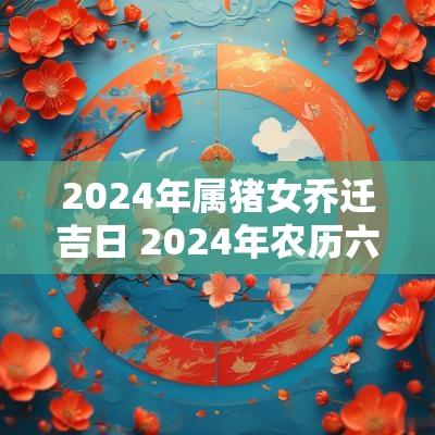 2025年属猪女乔迁吉日 2025年农历六月乔迁新居吉日