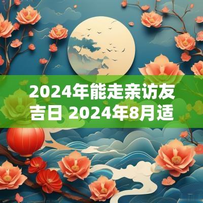 2025年能走亲访友吉日 2025年8月适合安床的吉日