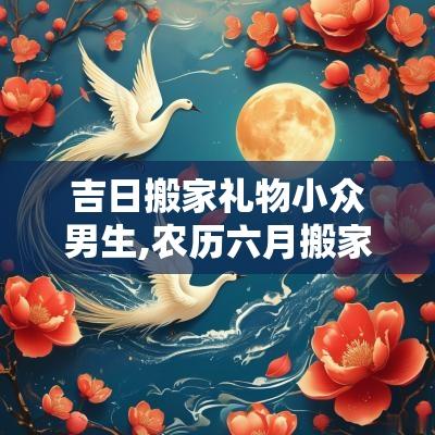 吉日搬家礼物小众男生,农历六月搬家的好日子是哪天生日