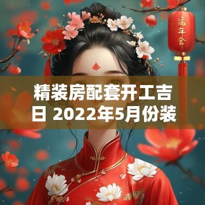 精装房配套开工吉日 2025年5月份装修房开工吉日