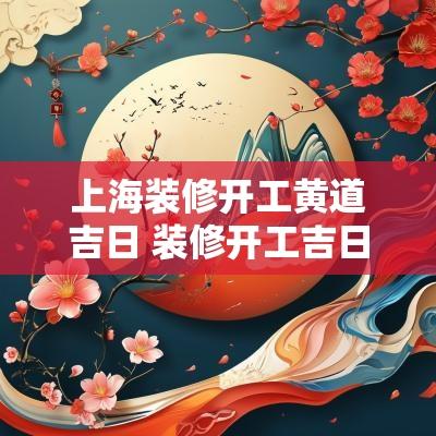 上海装修开工黄道吉日 装修开工吉日2025年开工黄道吉日