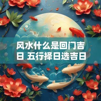 风水什么是回门吉日 五行择日选吉日嫁娶安葬选时吉凶