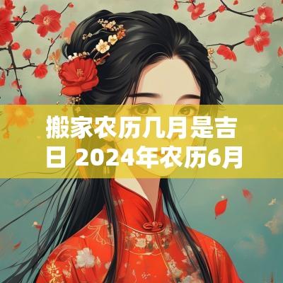搬家农历几月是吉日 2025年农历6月搬家吉日有哪些