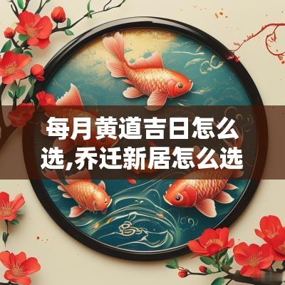 每月黄道吉日怎么选,乔迁新居怎么选黄道吉日