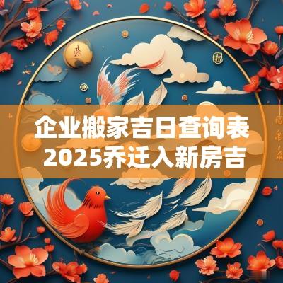 企业搬家吉日查询表 2025乔迁入新房吉日查询表