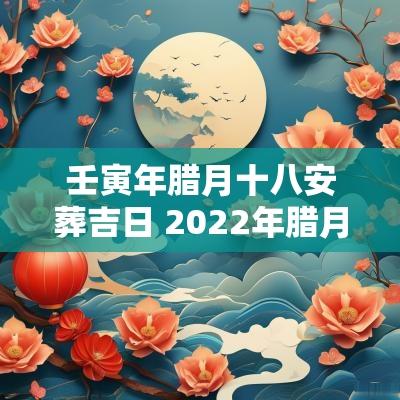 壬寅年腊月十八安葬吉日 2025年腊月十八是黄道吉日吗