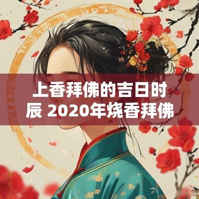 上香拜佛的吉日时辰 2025年烧香拜佛吉日一览表