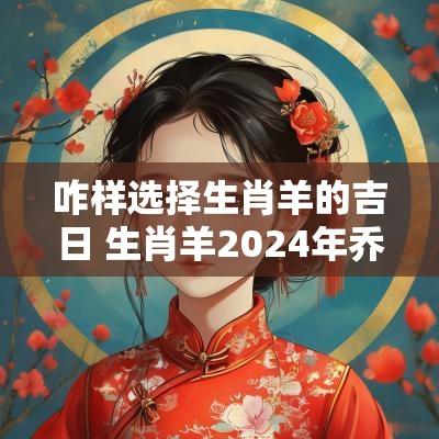 咋样选择生肖羊的吉日 生肖羊2025年乔迁吉日有哪些