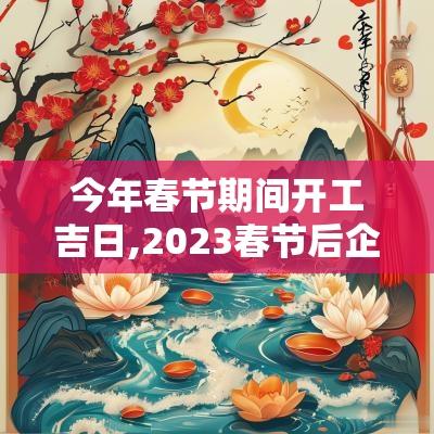 今年春节期间开工吉日,2025春节后企业开工吉日