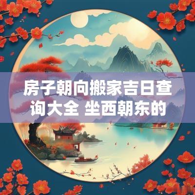 房子朝向搬家吉日查询大全 坐西朝东的房子搬家吉日