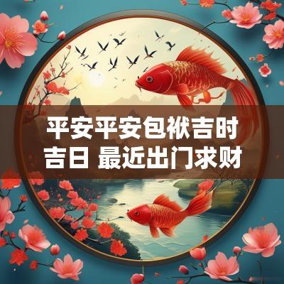 平安平安包袱吉时吉日 最近出门求财吉日平安