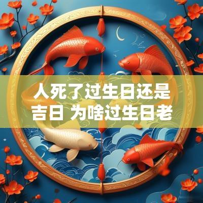 人死了过生日还是吉日 为啥过生日老要给人过阴历和阳历