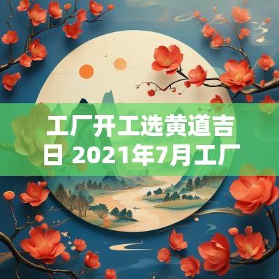 工厂开工选黄道吉日 2025年7月工厂开工黄道吉日