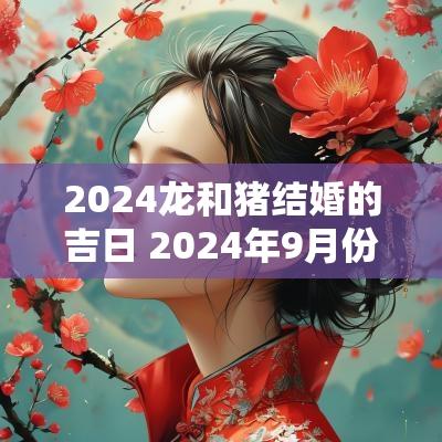2025龙和猪结婚的吉日 2025年9月份适合结婚的吉日有哪些