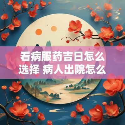 看病服药吉日怎么选择 病人出院怎么选吉日
