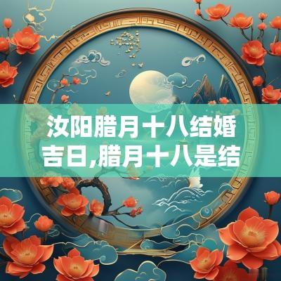 汝阳腊月十八结婚吉日,腊月十八是结婚吉日吗