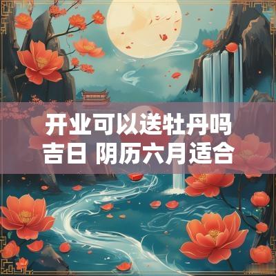 开业可以送牡丹吗吉日 阴历六月适合开业的日子