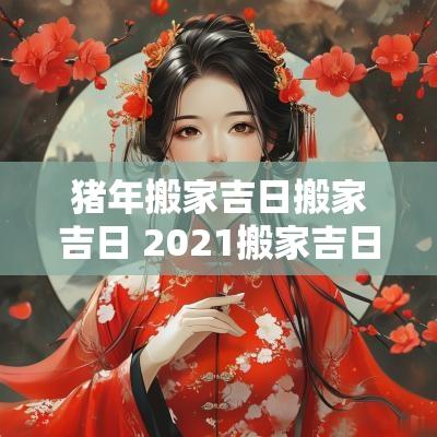猪年搬家吉日搬家吉日 2025搬家吉日最好吉日