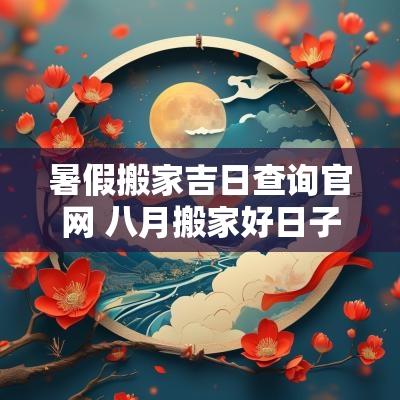 暑假搬家吉日查询官网 八月搬家好日子2025年吉日查询表