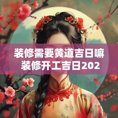 装修需要黄道吉日嘛 装修开工吉日2025年开工黄道吉日