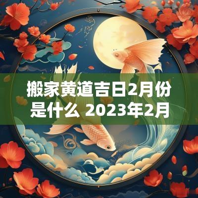 搬家黄道吉日2月份是什么 2025年2月份搬家黄道吉日