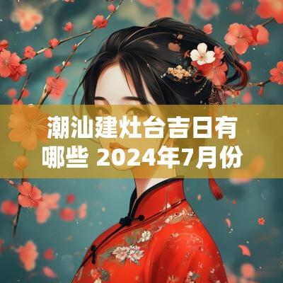 潮汕建灶台吉日有哪些 2025年7月份做灶台吉日有哪些