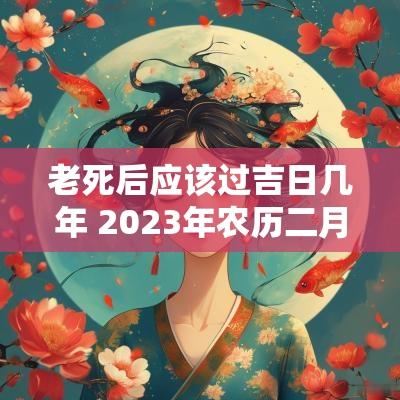 老死后应该过吉日几年 2025年农历二月十八是黄道吉日吗