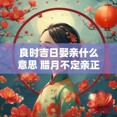 良时吉日娶亲什么意思 腊月不定亲正月不娶亲什么意思
