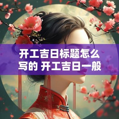 开工吉日标题怎么写的 开工吉日一般怎么选