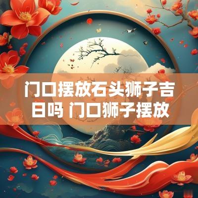 门口摆放石头狮子吉日吗 门口狮子摆放有什么讲究