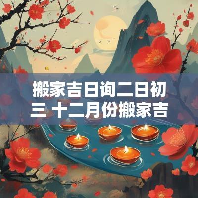 搬家吉日询二日初三 十二月份搬家吉日
