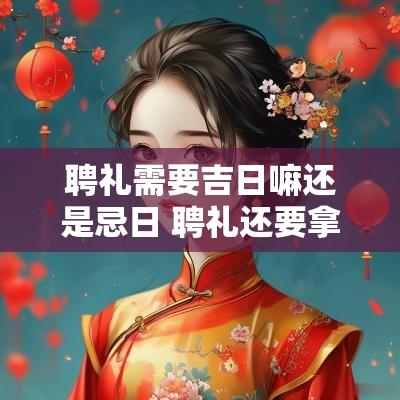 聘礼需要吉日嘛还是忌日 聘礼还要拿回去吗