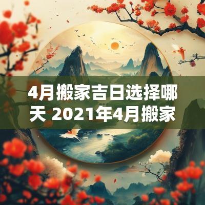 4月搬家吉日选择哪天 2025年4月搬家最佳吉日选择哪一天