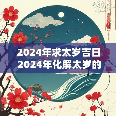 2025年求太岁吉日 2025年化解太岁的正确方法