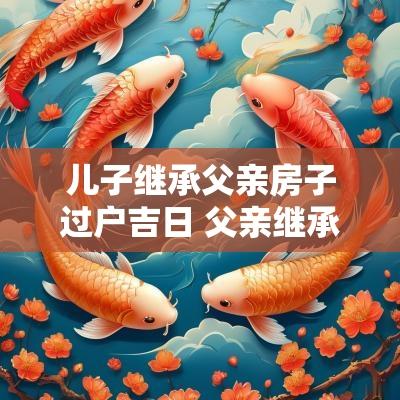 儿子继承父亲房子过户吉日 父亲继承儿子房产怎么过户