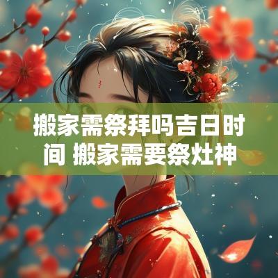 搬家需祭拜吗吉日时间 搬家需要祭灶神吗