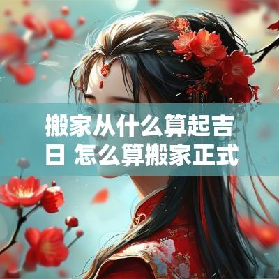 搬家从什么算起吉日 怎么算搬家正式入新宅
