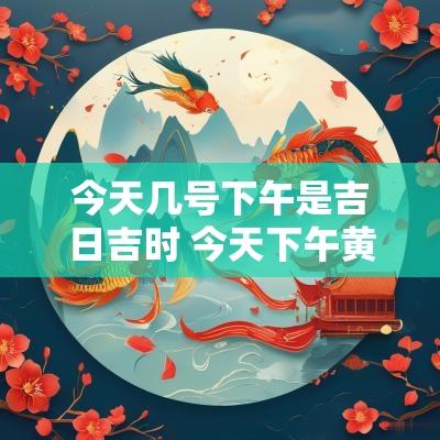 今天几号下午是吉日吉时 今天下午黄道吉时