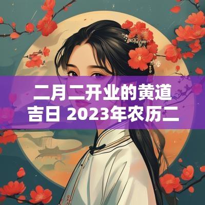 二月二开业的黄道吉日 2025年农历二月开业黄道吉日查询