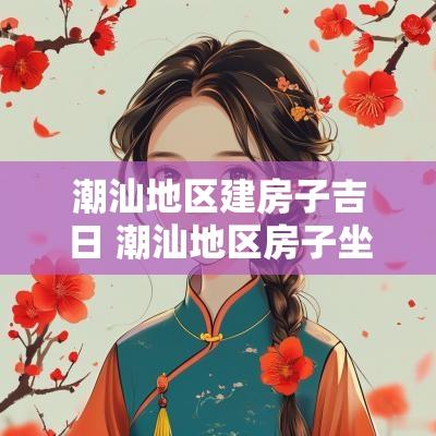 潮汕地区建房子吉日 潮汕地区房子坐向