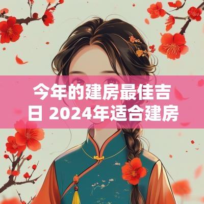 今年的建房最佳吉日 2025年适合建房的日子有哪些