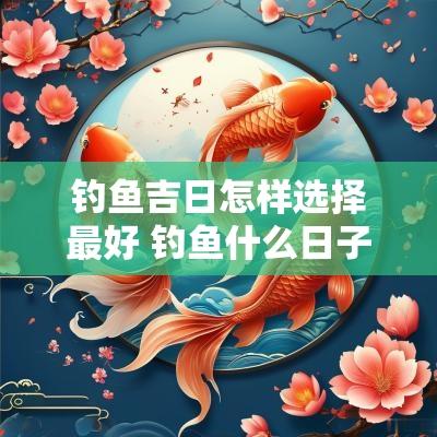 钓鱼吉日怎样选择最好 钓鱼什么日子最好钓