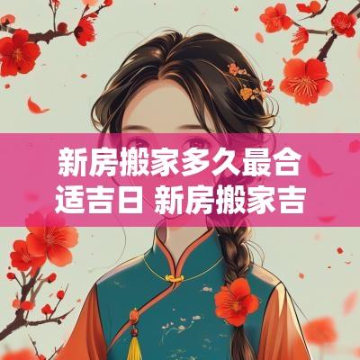 新房搬家多久最合适吉日 新房搬家吉日查询2025