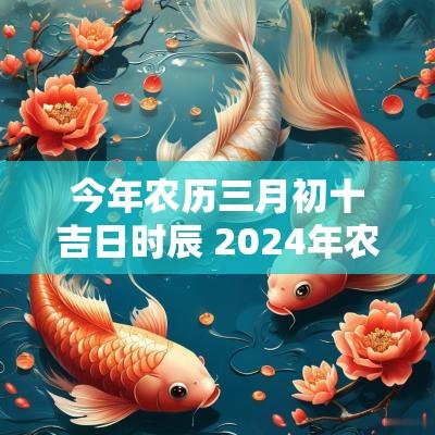 今年农历三月初十吉日时辰 2025年农历三月初十是吉日吗