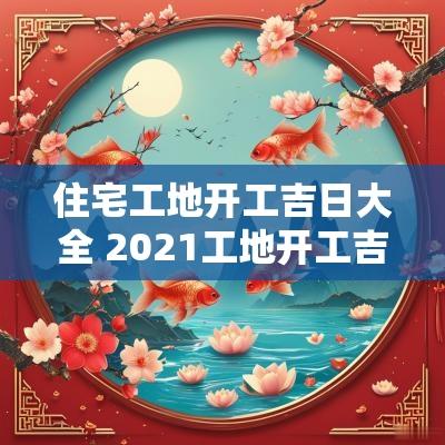 住宅工地开工吉日大全 2025工地开工吉日查询